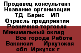 Продавец-консультант › Название организации ­ ТД "Барис", ИП › Отрасль предприятия ­ Розничная торговля › Минимальный оклад ­ 15 000 - Все города Работа » Вакансии   . Иркутская обл.,Иркутск г.